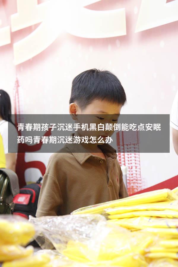 青春期孩子沉迷手机黑白颠倒能吃点安眠药吗（青春期沉迷游戏怎么办）