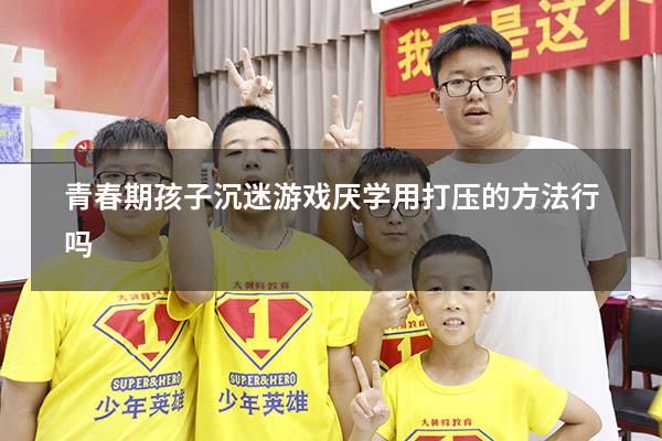 青春期孩子沉迷游戏厌学用打压的方法行吗