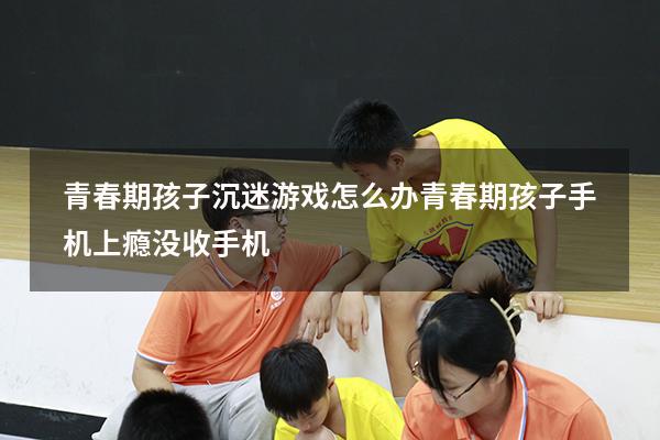 青春期孩子沉迷游戏怎么办（青春期孩子手机上瘾没收手机）