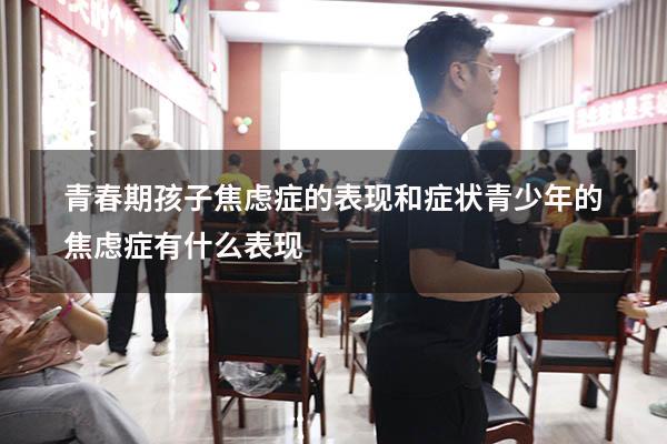 青春期孩子焦虑症的表现和症状（青少年的焦虑症有什么表现）