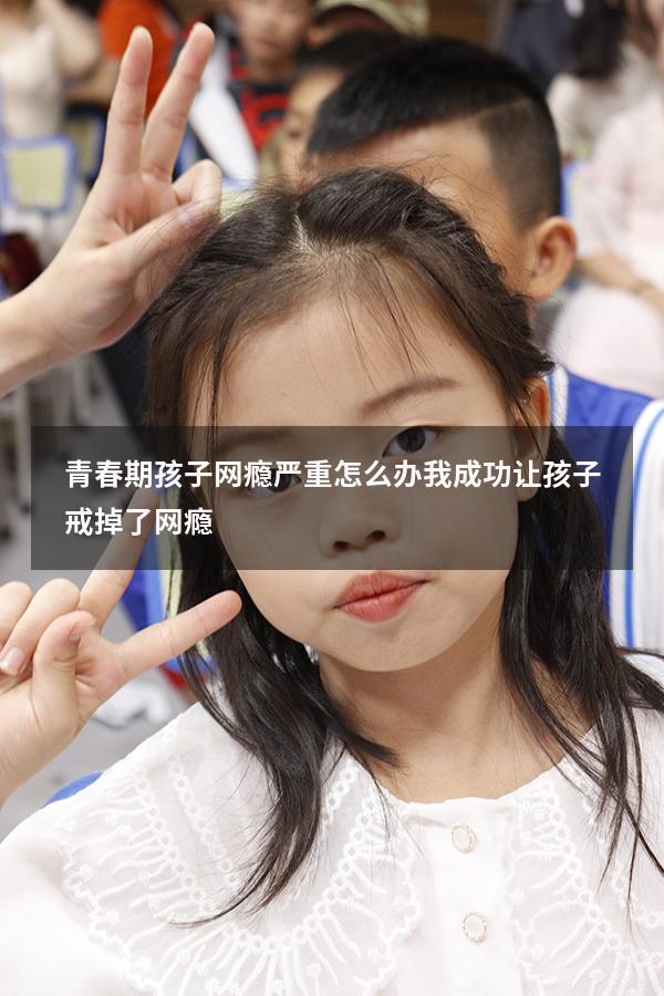 青春期孩子网瘾严重怎么办（我成功让孩子戒掉了网瘾）