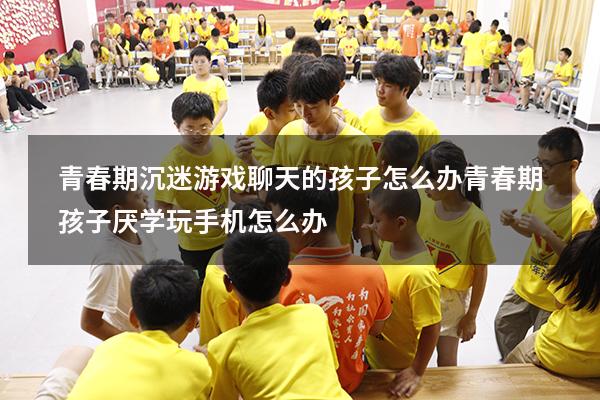 青春期沉迷游戏聊天的孩子怎么办（青春期孩子厌学玩手机怎么办）