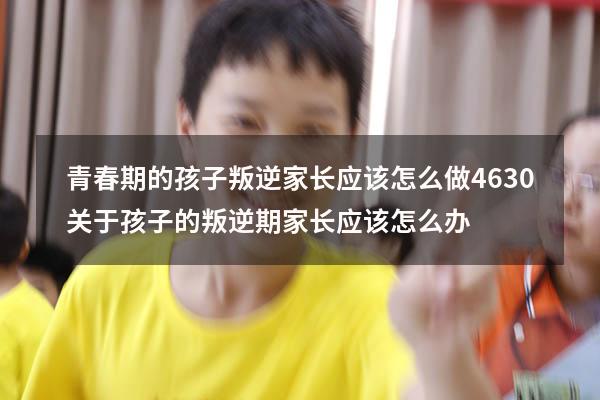 青春期的孩子叛逆家长应该怎么做4630（关于孩子的叛逆期家长应该怎么办）