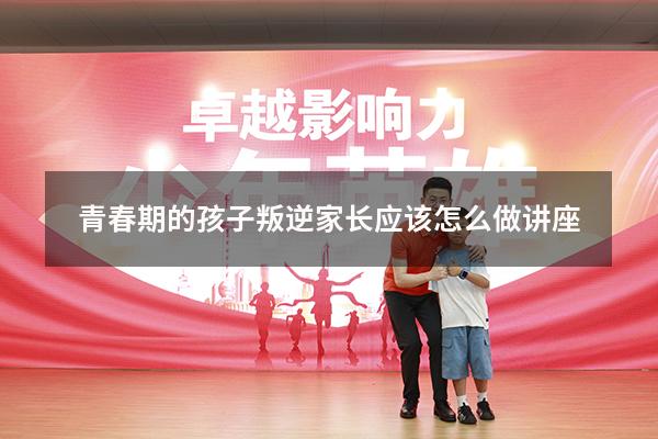 青春期的孩子叛逆家长应该怎么做讲座