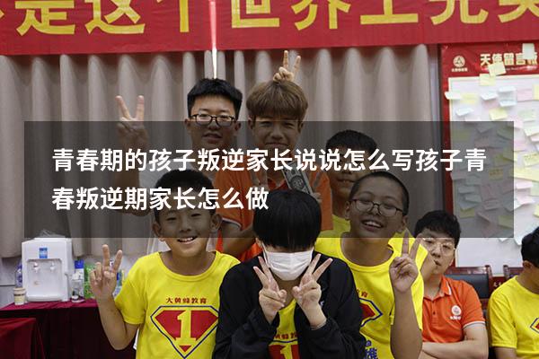 青春期的孩子叛逆家长说说怎么写（孩子青春叛逆期家长怎么做）
