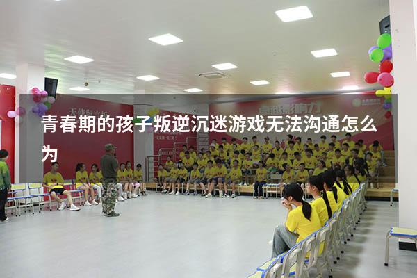 青春期的孩子叛逆沉迷游戏无法沟通怎么为