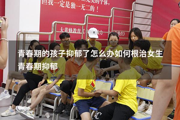 青春期的孩子抑郁了怎么办如何根治（女生青春期抑郁）