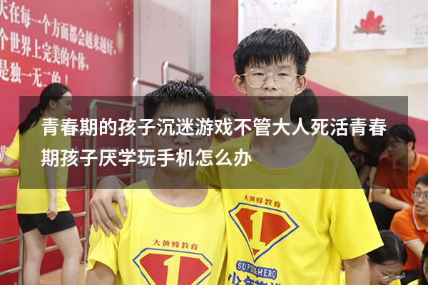 青春期的孩子沉迷游戏不管大人死活（青春期孩子厌学玩手机怎么办）