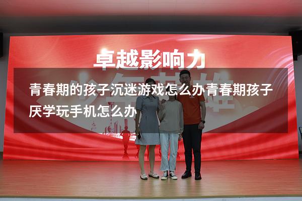青春期的孩子沉迷游戏怎么办（青春期孩子厌学玩手机怎么办）