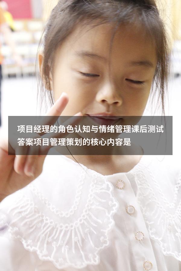 项目经理的角色认知与情绪管理课后测试答案（项目管理策划的核心内容是）