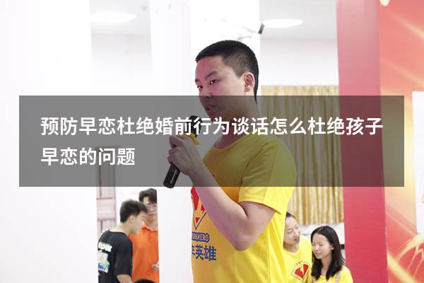 预防早恋杜绝婚前行为谈话（怎么杜绝孩子早恋的问题）