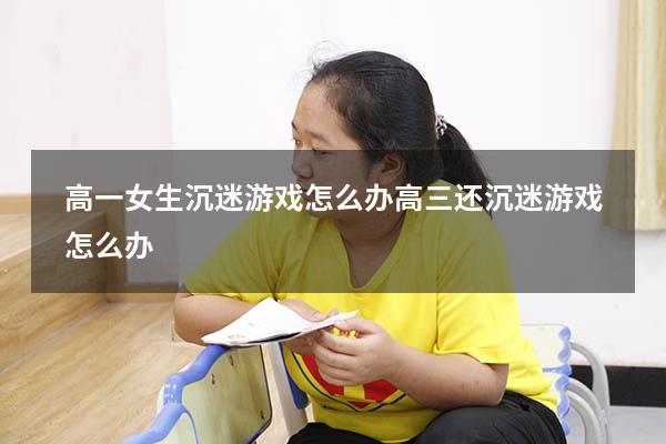 高一女生沉迷游戏怎么办（高三还沉迷游戏怎么办）