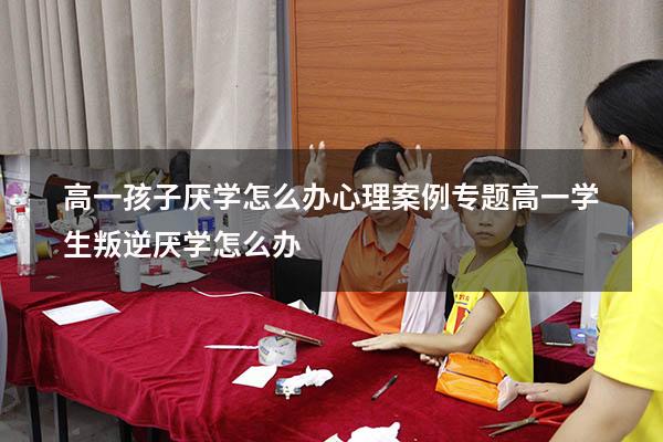 高一孩子厌学怎么办心理案例专题（高一学生叛逆厌学怎么办）