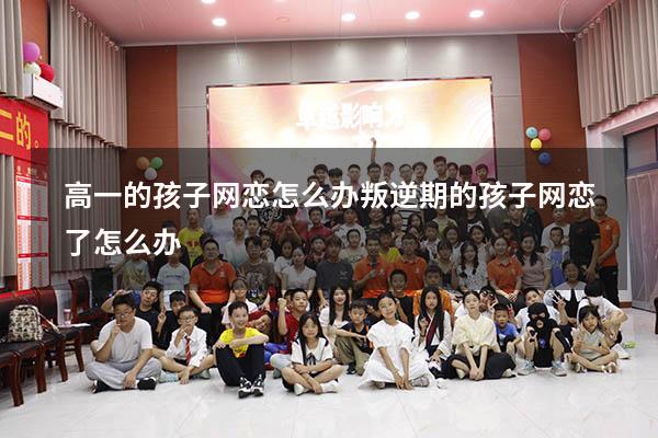 高一的孩子网恋怎么办（叛逆期的孩子网恋了怎么办）