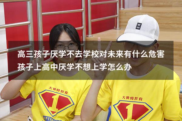 高三孩子厌学不去学校对未来有什么危害（孩子上高中厌学,不想上学怎么办）