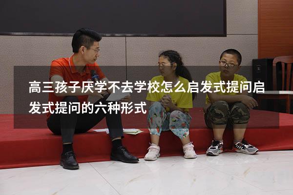 高三孩子厌学不去学校怎么启发式提问（启发式提问的六种形式）