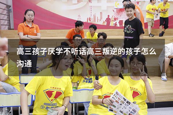 高三孩子厌学不听话（高三叛逆的孩子怎么沟通）
