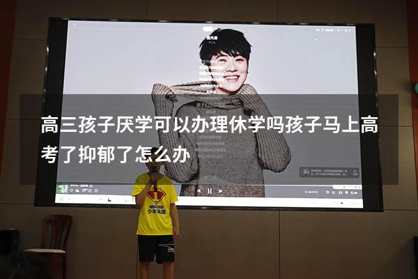 高三孩子厌学可以办理休学吗（孩子马上高考了抑郁了怎么办）