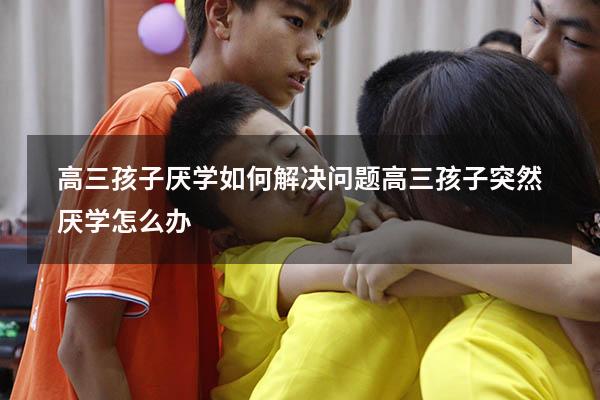 高三孩子厌学如何解决问题（高三孩子突然厌学怎么办）