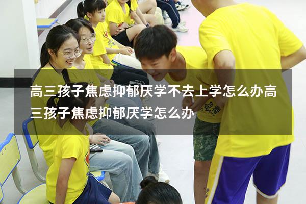 高三孩子焦虑抑郁厌学不去上学怎么办（高三孩子焦虑抑郁厌学怎么办）