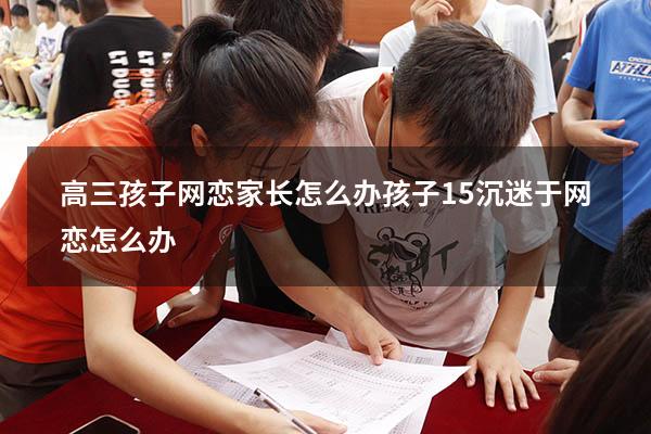 高三孩子网恋家长怎么办（孩子15沉迷于网恋怎么办）