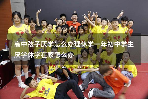 高中孩子厌学怎么办理休学一年（初中学生厌学休学在家怎么办）
