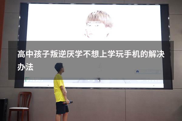 高中孩子叛逆厌学不想上学玩手机的解决办法