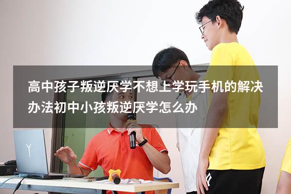 高中孩子叛逆厌学不想上学玩手机的解决办法（初中小孩叛逆厌学怎么办）