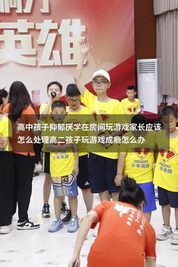 高中孩子抑郁厌学在房间玩游戏家长应该怎么处理（高二孩子玩游戏成瘾怎么办）