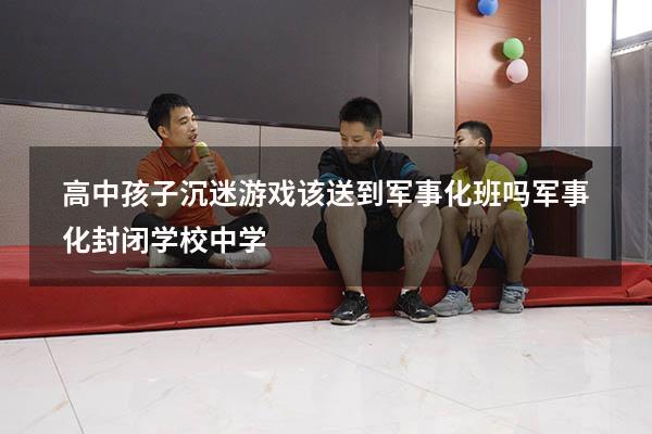 高中孩子沉迷游戏该送到军事化班吗（军事化封闭学校中学）