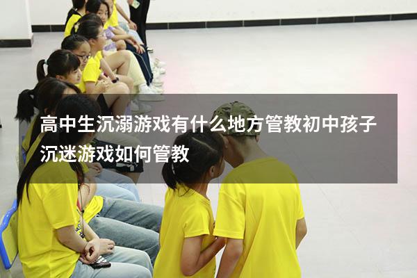 高中生沉溺游戏有什么地方管教（初中孩子沉迷游戏如何管教）