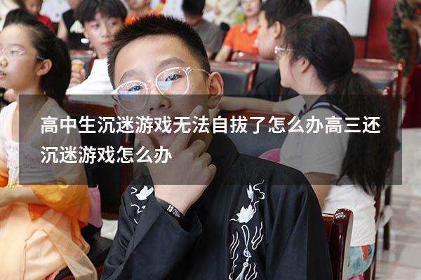 高中生沉迷游戏无法自拔了怎么办（高三还沉迷游戏怎么办）