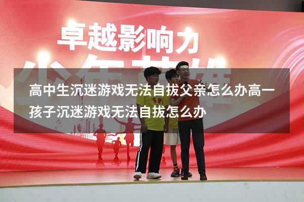 高中生沉迷游戏无法自拔父亲怎么办（高一孩子沉迷游戏无法自拔怎么办）