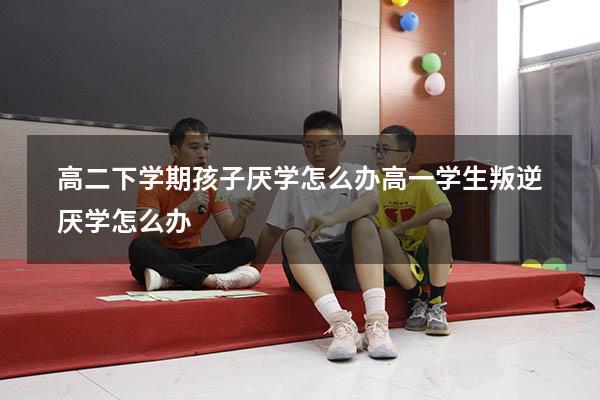 高二下学期孩子厌学怎么办（高一学生叛逆厌学怎么办）