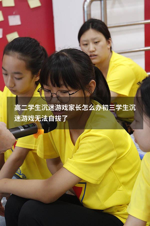 高二学生沉迷游戏家长怎么办（初三学生沉迷游戏无法自拔了）