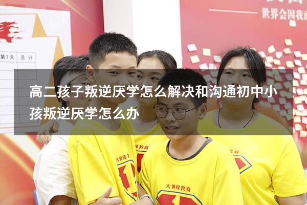 高二孩子叛逆厌学怎么解决和沟通（初中小孩叛逆厌学怎么办）
